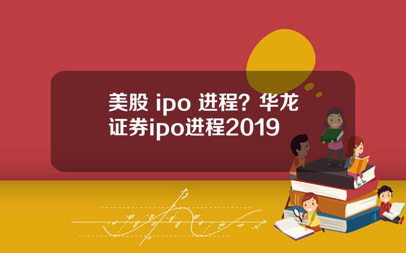 美股 ipo 进程？华龙证券ipo进程2019